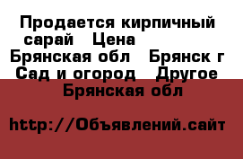 Продается кирпичный сарай › Цена ­ 200 000 - Брянская обл., Брянск г. Сад и огород » Другое   . Брянская обл.